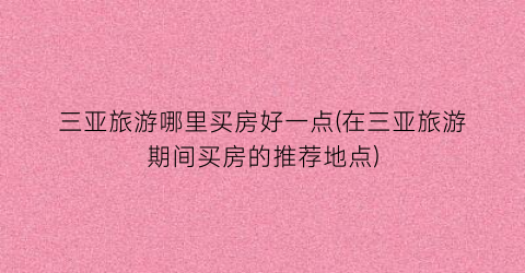 三亚旅游哪里买房好一点(在三亚旅游期间买房的推荐地点)