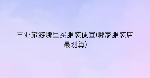 三亚旅游哪里买服装便宜(哪家服装店最划算)