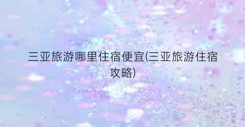 三亚旅游哪里住宿便宜(三亚旅游住宿攻略)