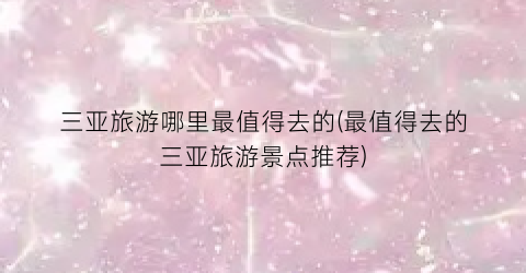 三亚旅游哪里最值得去的(最值得去的三亚旅游景点推荐)