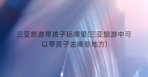三亚旅游带孩子玩哪里(三亚旅游中可以带孩子去哪些地方)