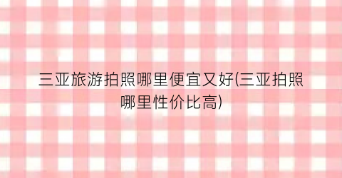 三亚旅游拍照哪里便宜又好(三亚拍照哪里性价比高)