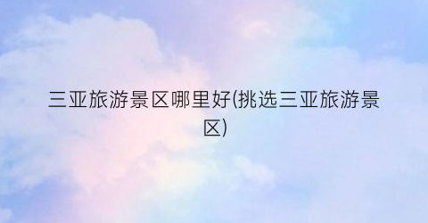 三亚旅游景区哪里好(挑选三亚旅游景区)