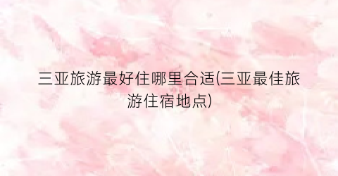 三亚旅游最好住哪里合适(三亚最佳旅游住宿地点)