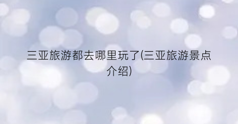 三亚旅游都去哪里玩了(三亚旅游景点介绍)
