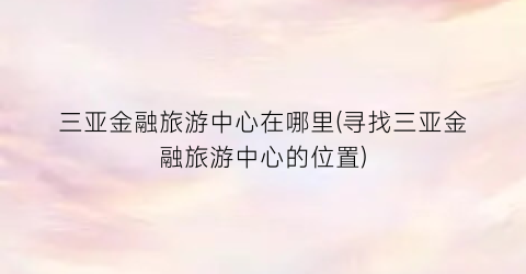 三亚金融旅游中心在哪里(寻找三亚金融旅游中心的位置)