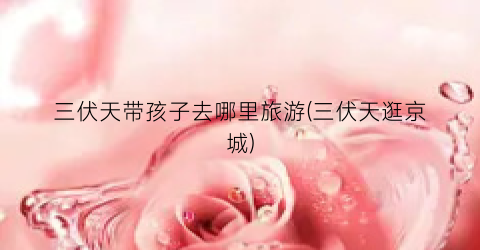 三伏天带孩子去哪里旅游(三伏天逛京城)