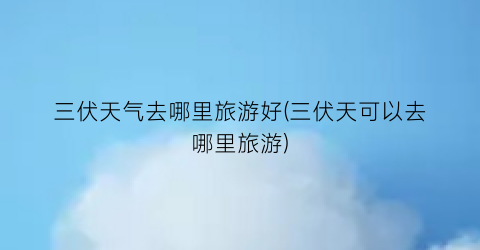 三伏天气去哪里旅游好(三伏天可以去哪里旅游)