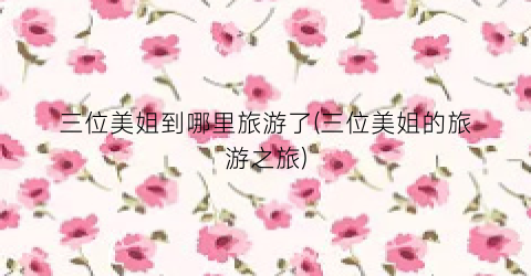 三位美姐到哪里旅游了(三位美姐的旅游之旅)