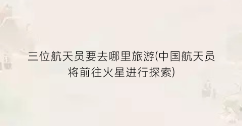 三位航天员要去哪里旅游(中国航天员将前往火星进行探索)