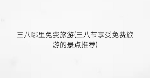 三八哪里免费旅游(三八节享受免费旅游的景点推荐)