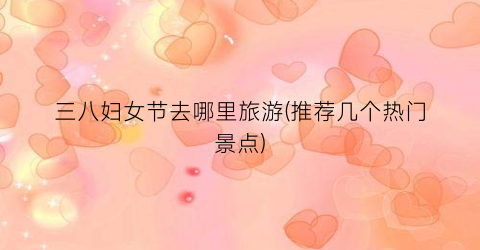 三八妇女节去哪里旅游(推荐几个热门景点)