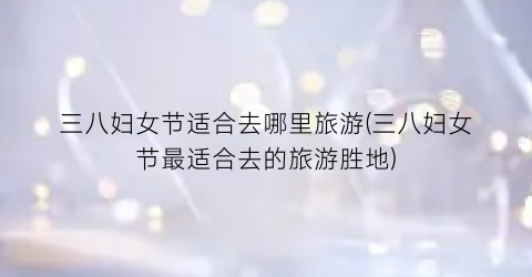 三八妇女节适合去哪里旅游(三八妇女节最适合去的旅游胜地)