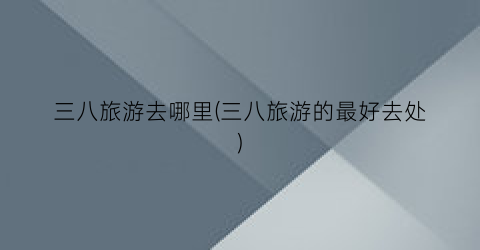 三八旅游去哪里(三八旅游的最好去处)
