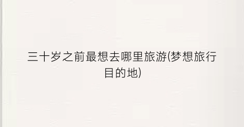 三十岁之前最想去哪里旅游(梦想旅行目的地)
