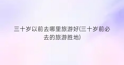 三十岁以前去哪里旅游好(三十岁前必去的旅游胜地)