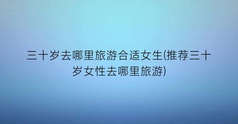 三十岁去哪里旅游合适女生(推荐三十岁女性去哪里旅游)
