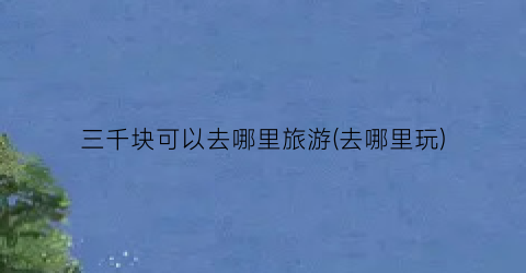 三千块可以去哪里旅游(去哪里玩)