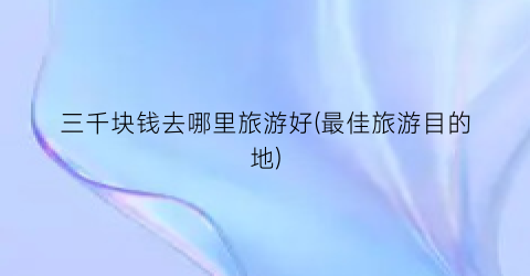 三千块钱去哪里旅游好(最佳旅游目的地)