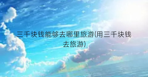 三千块钱能够去哪里旅游(用三千块钱去旅游)