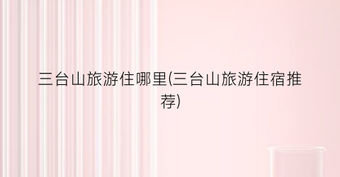 三台山旅游住哪里(三台山旅游住宿推荐)