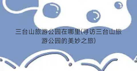 三台山旅游公园在哪里(寻访三台山旅游公园的美妙之旅)