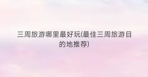 三周旅游哪里最好玩(最佳三周旅游目的地推荐)