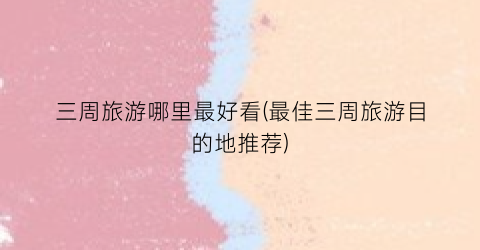 三周旅游哪里最好看(最佳三周旅游目的地推荐)