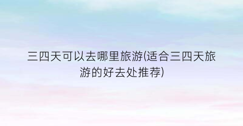 三四天可以去哪里旅游(适合三四天旅游的好去处推荐)