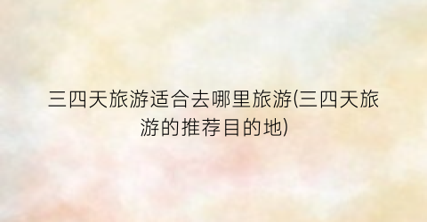 三四天旅游适合去哪里旅游(三四天旅游的推荐目的地)