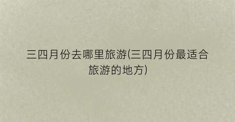 三四月份去哪里旅游(三四月份最适合旅游的地方)