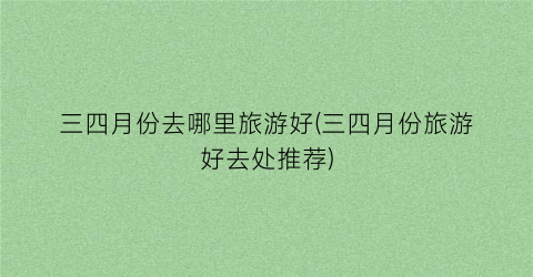 三四月份去哪里旅游好(三四月份旅游好去处推荐)