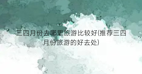 三四月份去哪里旅游比较好(推荐三四月份旅游的好去处)
