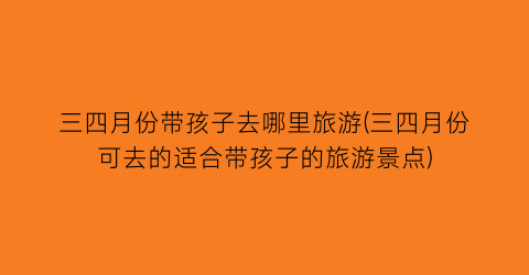 三四月份带孩子去哪里旅游(三四月份可去的适合带孩子的旅游景点)