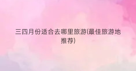 三四月份适合去哪里旅游(最佳旅游地推荐)