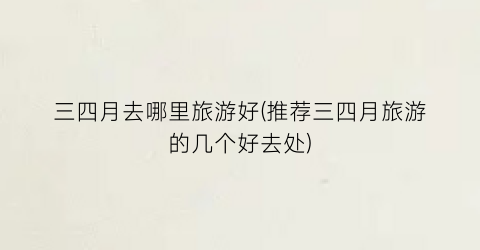 三四月去哪里旅游好(推荐三四月旅游的几个好去处)