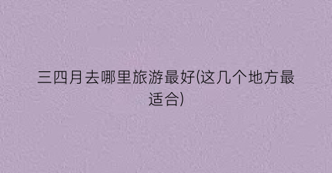 三四月去哪里旅游最好(这几个地方最适合)