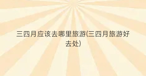 三四月应该去哪里旅游(三四月旅游好去处)