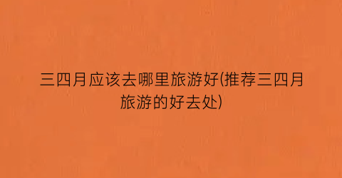 三四月应该去哪里旅游好(推荐三四月旅游的好去处)