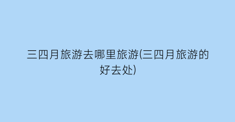 三四月旅游去哪里旅游(三四月旅游的好去处)