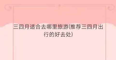 三四月适合去哪里旅游(推荐三四月出行的好去处)