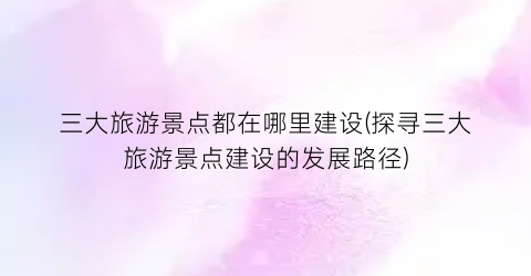 三大旅游景点都在哪里建设(探寻三大旅游景点建设的发展路径)