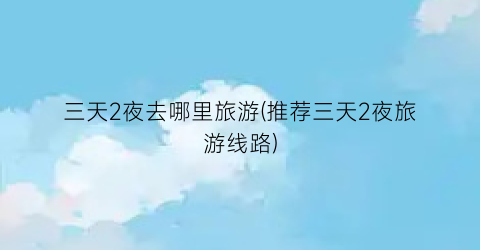 三天2夜去哪里旅游(推荐三天2夜旅游线路)