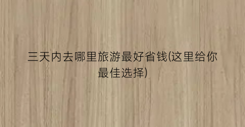 三天内去哪里旅游最好省钱(这里给你最佳选择)