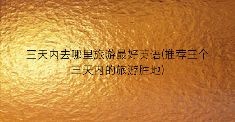 三天内去哪里旅游最好英语(推荐三个三天内的旅游胜地)