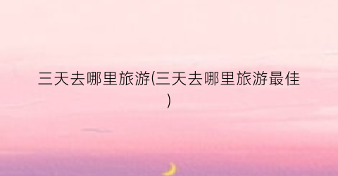 三天去哪里旅游(三天去哪里旅游最佳)