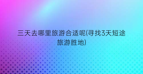 三天去哪里旅游合适呢(寻找3天短途旅游胜地)