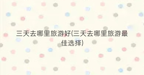 三天去哪里旅游好(三天去哪里旅游最佳选择)