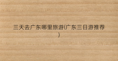 三天去广东哪里旅游(广东三日游推荐)