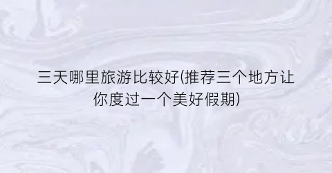 三天哪里旅游比较好(推荐三个地方让你度过一个美好假期)